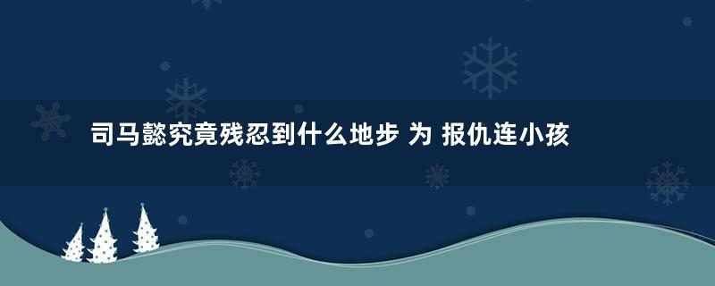 司马懿究竟残忍到什么地步 为 报仇连小孩都下手